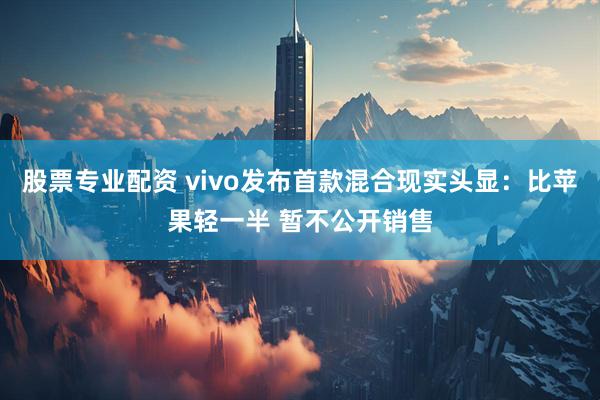 股票专业配资 vivo发布首款混合现实头显：比苹果轻一半 暂不公开销售
