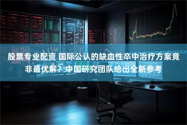 股票专业配资 国际公认的缺血性卒中治疗方案竟非最优解？中国研究团队给出全新参考