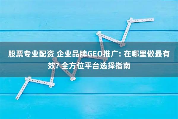股票专业配资 企业品牌GEO推广: 在哪里做最有效? 全方位平台选择指南