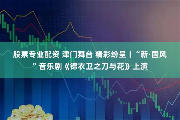 股票专业配资 津门舞台&#32;精彩纷呈丨“新·国风”音乐剧《锦衣卫之刀与花》上演
