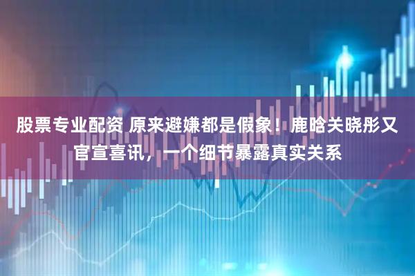 股票专业配资 原来避嫌都是假象！鹿晗关晓彤又官宣喜讯，一个细节暴露真实关系
