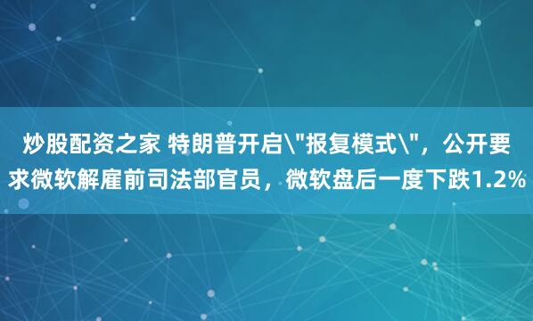 炒股配资之家 特朗普开启＂报复模式＂，公开要求微软解雇前司法部官员，微软盘后一度下跌1.2%
