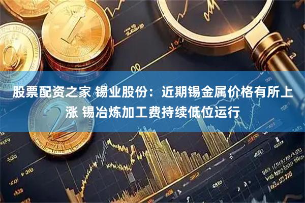 股票配资之家 锡业股份：近期锡金属价格有所上涨 锡冶炼加工费持续低位运行