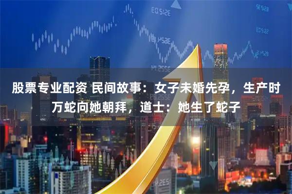 股票专业配资 民间故事：女子未婚先孕，生产时万蛇向她朝拜，道士：她生了蛇子