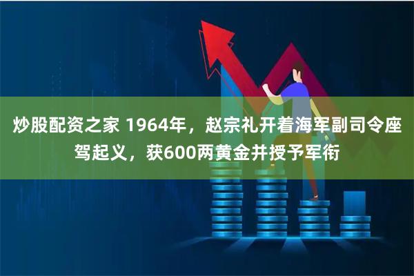 炒股配资之家 1964年，赵宗礼开着海军副司令座驾起义，获600两黄金并授予军衔