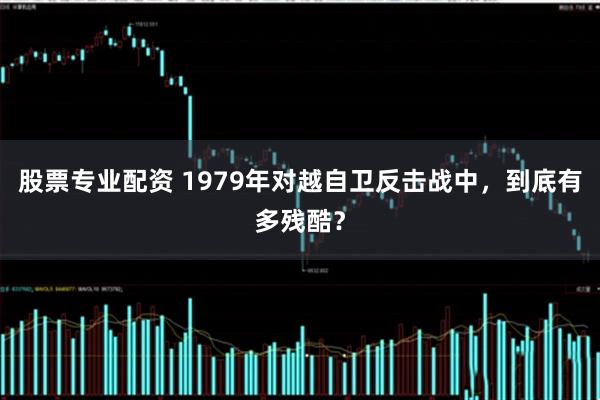 股票专业配资 1979年对越自卫反击战中，到底有多残酷？