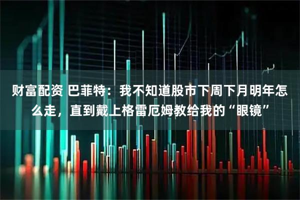 财富配资 巴菲特：我不知道股市下周下月明年怎么走，直到戴上格雷厄姆教给我的“眼镜”