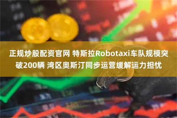 正规炒股配资官网 特斯拉Robotaxi车队规模突破200辆 湾区奥斯汀同步运营缓解运力担忧