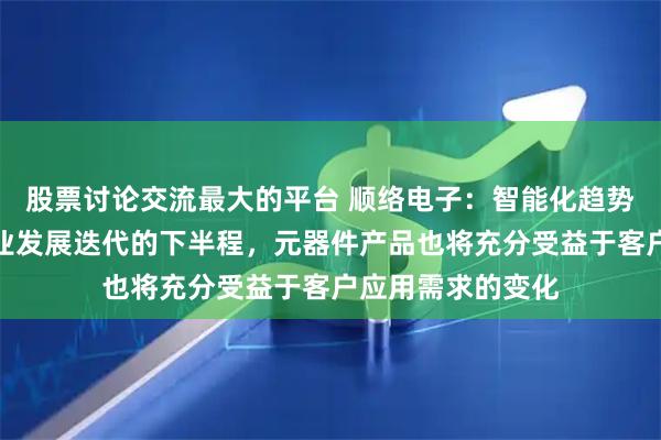 股票讨论交流最大的平台 顺络电子：智能化趋势是新能源汽车行业发展迭代的下半程，元器件产品也将充分受益于客户应用需求的变化