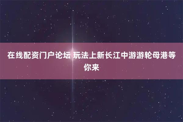 在线配资门户论坛 玩法上新长江中游游轮母港等你来