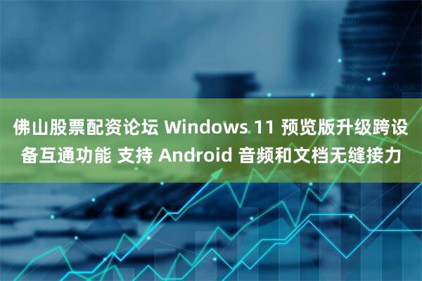佛山股票配资论坛 Windows 11 预览版升级跨设备互通功能 支持 Android 音频和文档无缝接力