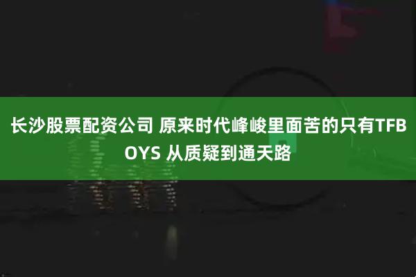 长沙股票配资公司 原来时代峰峻里面苦的只有TFBOYS 从质疑到通天路
