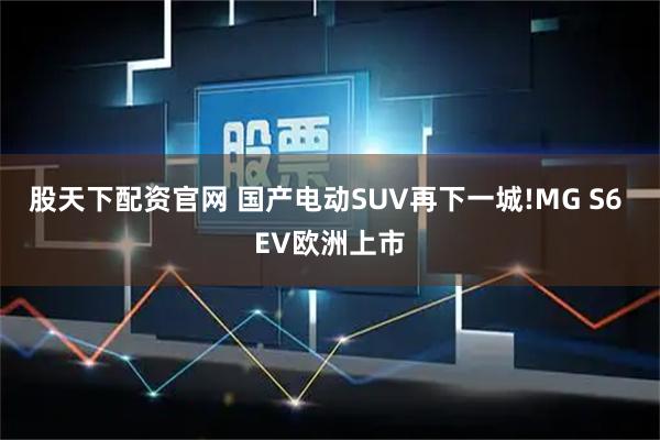 股天下配资官网 国产电动SUV再下一城!MG S6 EV欧洲上市