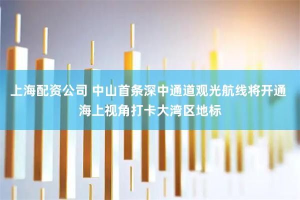 上海配资公司 中山首条深中通道观光航线将开通 海上视角打卡大湾区地标