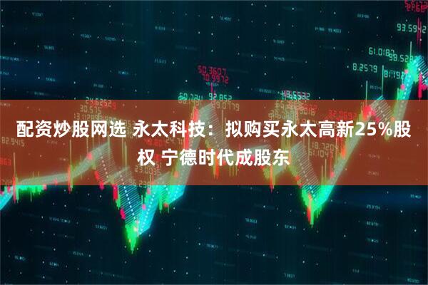 配资炒股网选 永太科技：拟购买永太高新25%股权 宁德时代成股东
