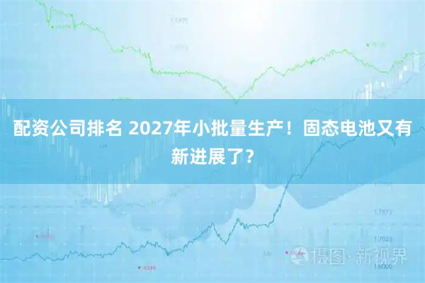 配资公司排名 2027年小批量生产！固态电池又有新进展了？