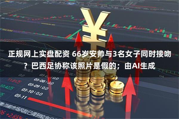 正规网上实盘配资 66岁安帅与3名女子同时接吻？巴西足协称该照片是假的；由AI生成