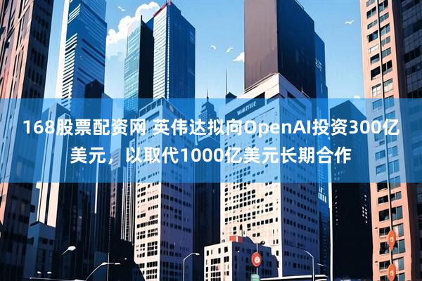 168股票配资网 英伟达拟向OpenAI投资300亿美元，以取代1000亿美元长期合作