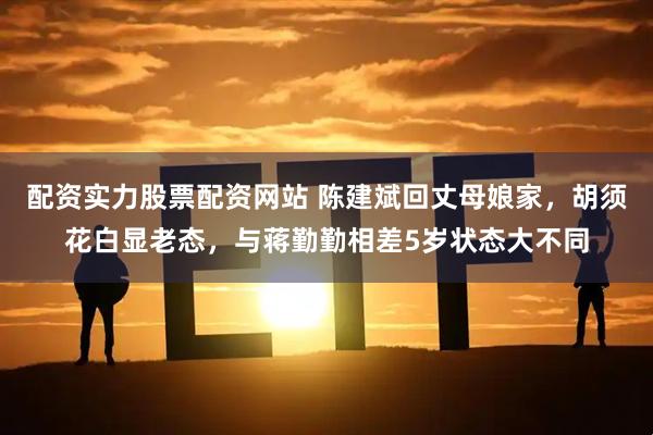 配资实力股票配资网站 陈建斌回丈母娘家，胡须花白显老态，与蒋勤勤相差5岁状态大不同