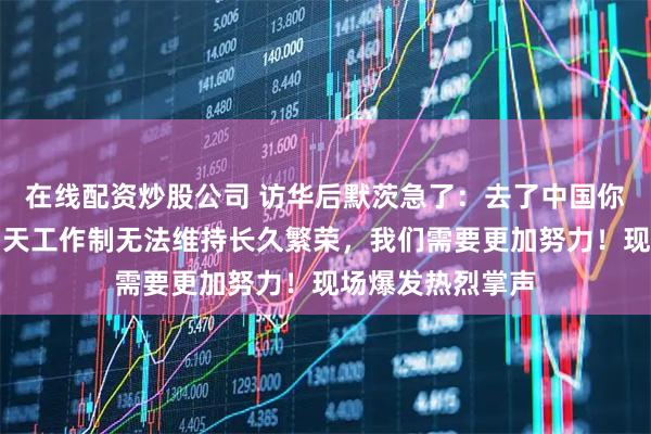 在线配资炒股公司 访华后默茨急了：去了中国你就知道，每周四天工作制无法维持长久繁荣，我们需要更加努力！现场爆发热烈掌声