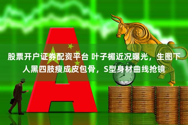 股票开户证券配资平台 叶子楣近况曝光，生图下人黑四肢瘦成皮包骨，S型身材曲线抢镜