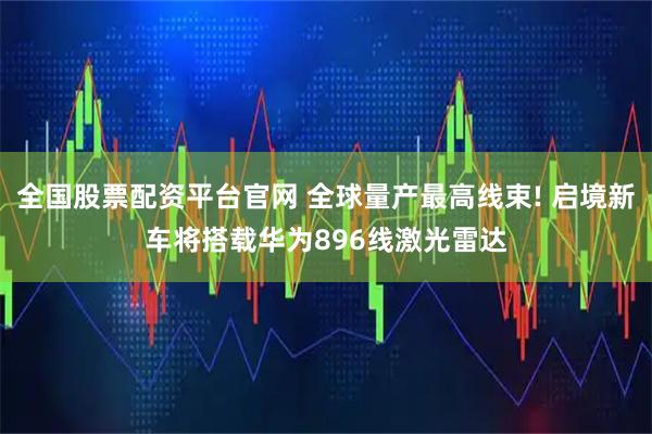 全国股票配资平台官网 全球量产最高线束! 启境新车将搭载华为896线激光雷达