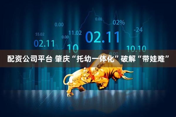 配资公司平台 肇庆“托幼一体化”破解“带娃难”