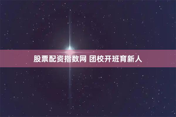 股票配资指数网 团校开班育新人