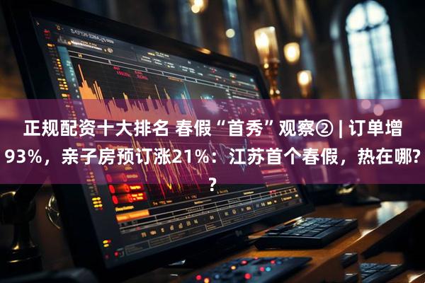 正规配资十大排名 春假“首秀”观察② | 订单增93%，亲子房预订涨21%：江苏首个春假，热在哪?