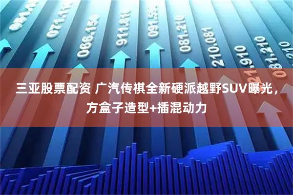 三亚股票配资 广汽传祺全新硬派越野SUV曝光，方盒子造型+插混动力