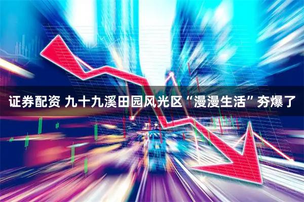 证券配资 九十九溪田园风光区“漫漫生活”夯爆了