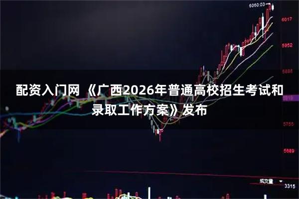 配资入门网 《广西2026年普通高校招生考试和录取工作方案》发布